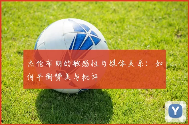 杰伦布朗的敏感性与媒体关系：如何平衡赞美与批评