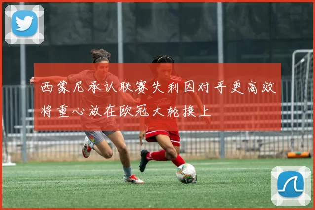 西蒙尼承认联赛失利因对手更高效将重心放在欧冠大轮换上
