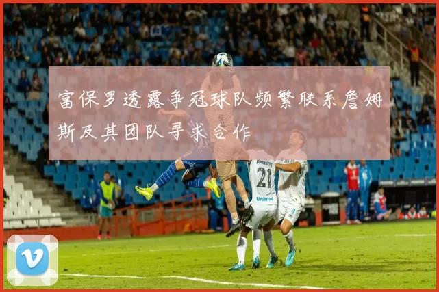 富保罗透露争冠球队频繁联系詹姆斯及其团队寻求合作