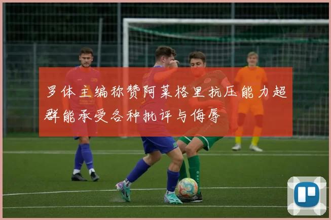 罗体主编称赞阿莱格里抗压能力超群能承受各种批评与侮辱