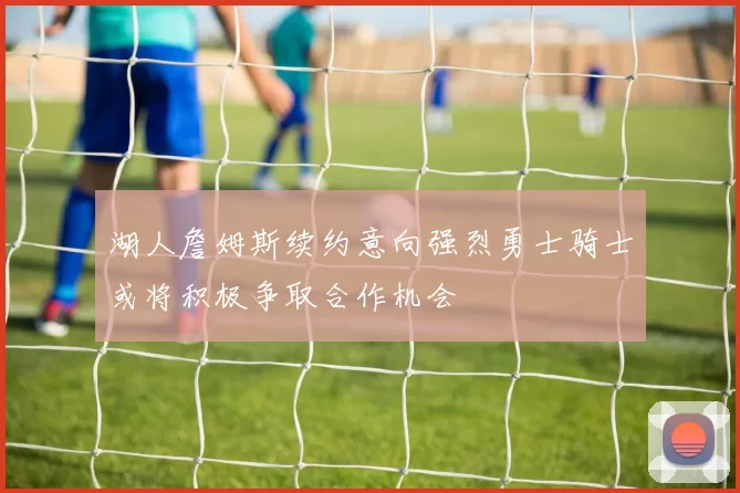 湖人詹姆斯续约意向强烈勇士骑士或将积极争取合作机会