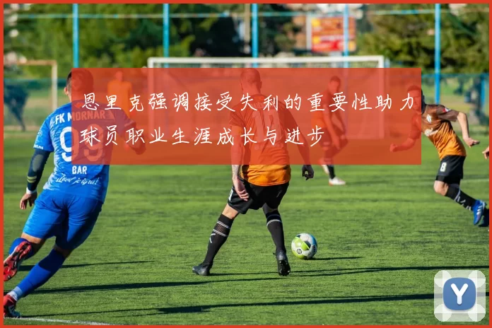 恩里克强调接受失利的重要性助力球员职业生涯成长与进步
