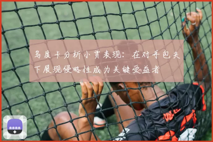 乌度卡分析小贾表现：在对手包夹下展现侵略性成为关键受益者