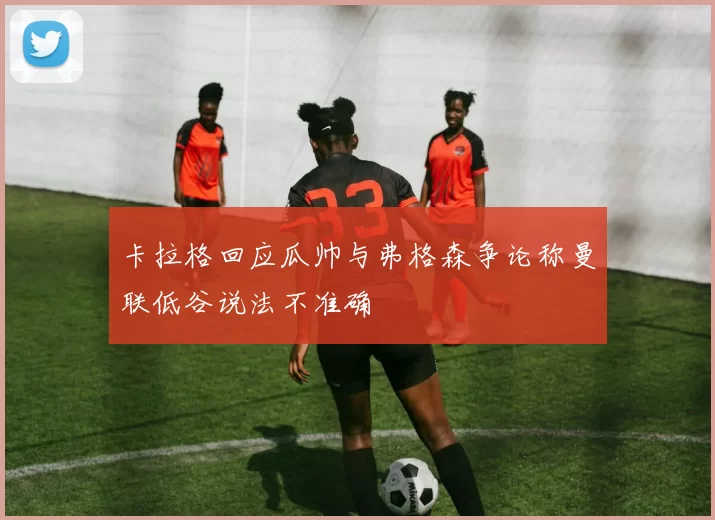 卡拉格回应瓜帅与弗格森争论称曼联低谷说法不准确