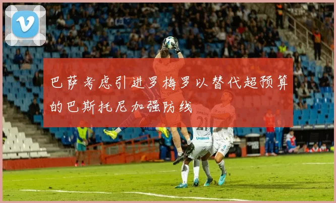 巴萨考虑引进罗梅罗以替代超预算的巴斯托尼加强防线