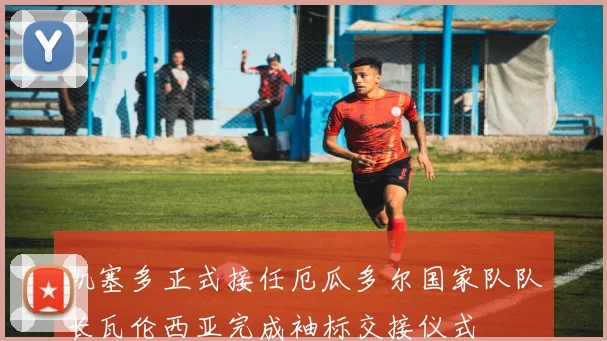 凯塞多正式接任厄瓜多尔国家队队长瓦伦西亚完成袖标交接仪式