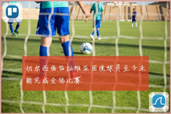 切尔西面临拉维亚困境球员至今未能完成全场比赛