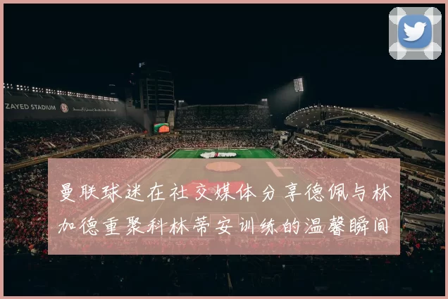 曼联球迷在社交媒体分享德佩与林加德重聚科林蒂安训练的温馨瞬间