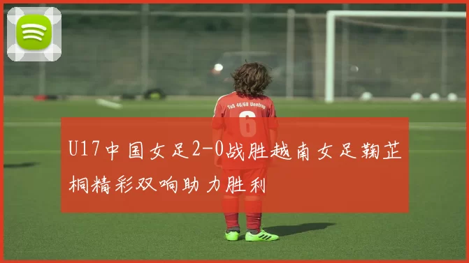 U17中国女足2-0战胜越南女足鞠芷桐精彩双响助力胜利