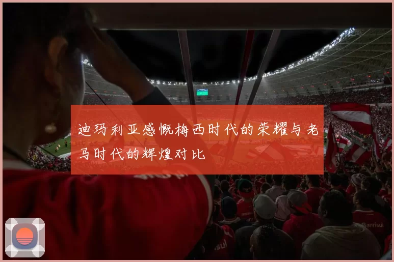 迪玛利亚感慨梅西时代的荣耀与老马时代的辉煌对比