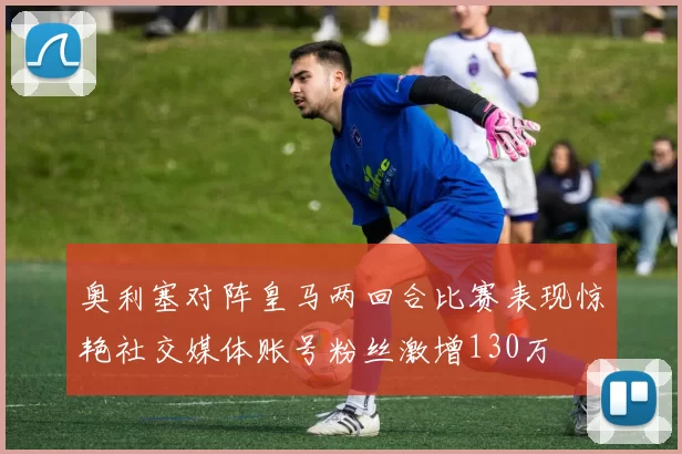 奥利塞对阵皇马两回合比赛表现惊艳社交媒体账号粉丝激增130万