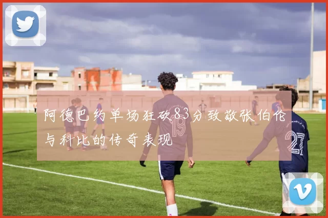 阿德巴约单场狂砍83分致敬张伯伦与科比的传奇表现