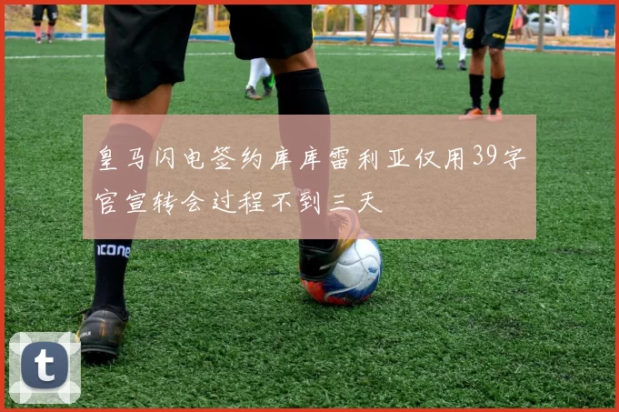 皇马闪电签约库库雷利亚仅用39字官宣转会过程不到三天