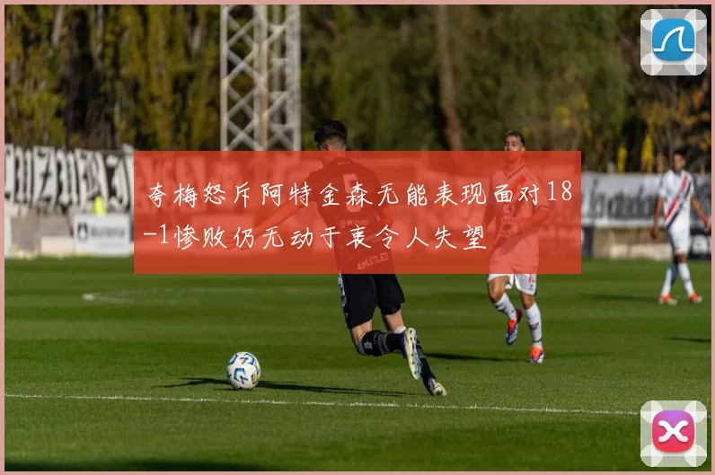 夸梅怒斥阿特金森无能表现面对18-1惨败仍无动于衷令人失望