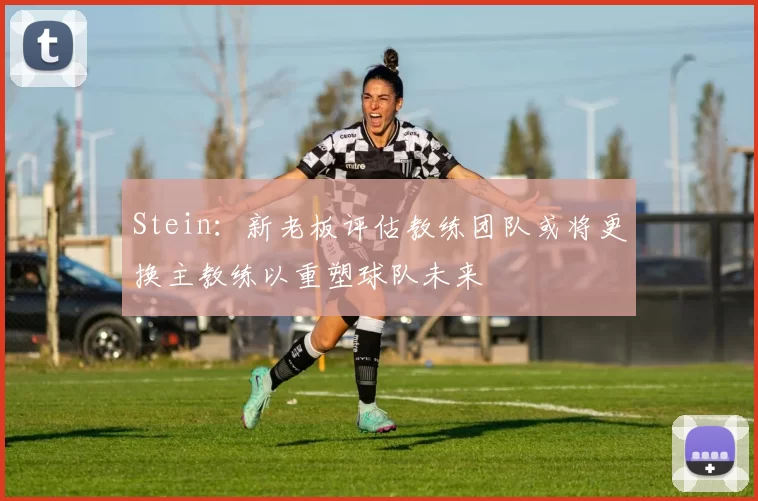 Stein：新老板评估教练团队或将更换主教练以重塑球队未来