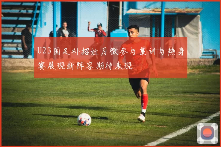 U23国足补招杜月徵参与集训与热身赛展现新阵容期待表现