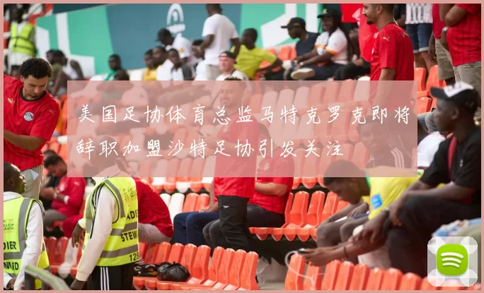 美国足协体育总监马特克罗克即将辞职加盟沙特足协引发关注