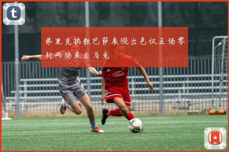 弗里克执教巴萨表现出色仅五场零封两场来自马竞