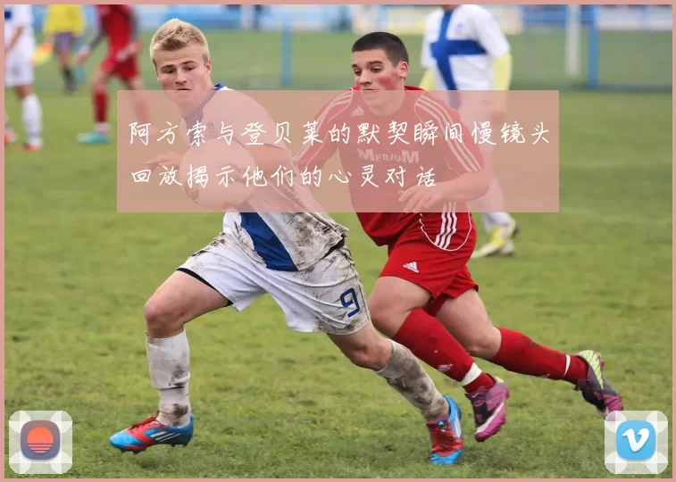 阿方索与登贝莱的默契瞬间慢镜头回放揭示他们的心灵对话