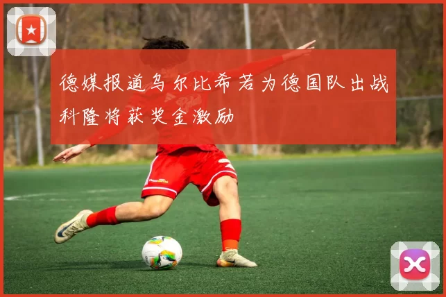 德媒报道乌尔比希若为德国队出战科隆将获奖金激励