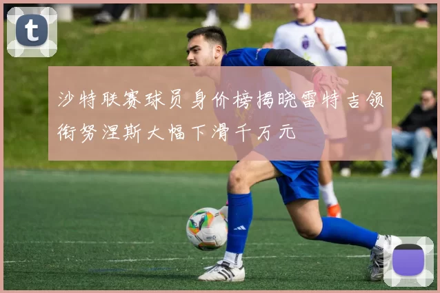 沙特联赛球员身价榜揭晓雷特吉领衔努涅斯大幅下滑千万元